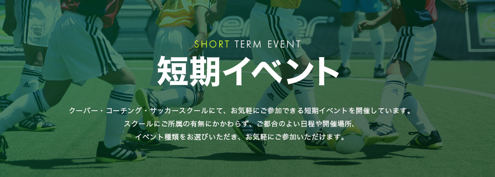 短期イベント クーバー・コーチング・サッカースクールにて、お気軽にご参加できる短期イベントを開催しています。スクールにご所属の有無にかかわらず、ご都合のよい日程や開催場所、イベント種類をお選びいただき、お気軽にご参加いただけます。